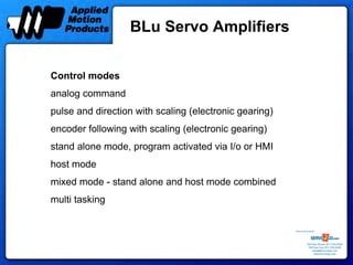 BLu Servo Amplifiers


Control modes
analog command
pulse and direction with scaling (electronic gearing)
encoder following with scaling (electronic gearing)
stand alone mode, program activated via I/o or HMI
host mode
mixed mode - stand alone and host mode combined
multi tasking

                                                        Sold & Serviced By:




                                                                   Toll Free Phone: 877-378-0240
                                                                    Toll Free Fax: 877-378-0249
                                                                        sales@servo2go.com
                                                                          www.servo2go.com
 