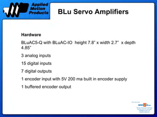 BLu Servo Amplifiers


Hardware
BLuAC5-Q with BLuAC-IO height 7.8” x width 2.7” x depth
4.85”
3 analog inputs
15 digital inputs
7 digital outputs
1 encoder input with 5V 200 ma built in encoder supply
1 buffered encoder output


                                                         Sold & Serviced By:




                                                                    Toll Free Phone: 877-378-0240
                                                                     Toll Free Fax: 877-378-0249
                                                                         sales@servo2go.com
                                                                           www.servo2go.com
 