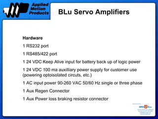 BLu Servo Amplifiers


Hardware
1 RS232 port
1 RS485/422 port
1 24 VDC Keep Alive input for battery back up of logic power
1 24 VDC 100 ma auxilliary power supply for customer use
(powering optoisolated circuts, etc.)
1 AC input power 90-260 VAC 50/60 Hz single or three phase
1 Aux Regen Connector
1 Aux Power loss braking resistor connector
                                                       Sold & Serviced By:




                                                                  Toll Free Phone: 877-378-0240
                                                                   Toll Free Fax: 877-378-0249
                                                                       sales@servo2go.com
                                                                         www.servo2go.com
 