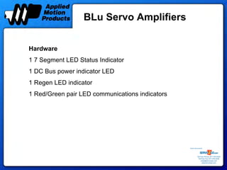 BLu Servo Amplifiers


Hardware
1 7 Segment LED Status Indicator
1 DC Bus power indicator LED
1 Regen LED indicator
1 Red/Green pair LED communications indicators




                                                 Sold & Serviced By:




                                                            Toll Free Phone: 877-378-0240
                                                             Toll Free Fax: 877-378-0249
                                                                 sales@servo2go.com
                                                                   www.servo2go.com
 