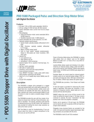 STEPPER 
SYSTEMS 
PDO 5580 Stepper Drive with Digital Oscillator 
48 
Sold & Serviced By: 
ELECTROMATE 
Toll Free Phone (877) SERVO98 
Toll Free Fax (877) SERV099 
www.electromate.com 
sales@electromate.com 
PDO 5580 Packaged Pulse and Direction Step Motor Drive 
wih Digital Oscillator 
Features 
• AC input 110V or 220V switch selectable, 50-60 Hz 
• DC bus voltage 75 VDC full load, 80 VDC nominal 
• Switch selectable motor current from 0.5–5.5 amps/ 
phase 
• Microstepping: 
• Pulse and Direction mode: switch selectable 200 to 
50,800 steps/rev 
• Oscillator/Joystick mode: 12,800 steps/rev 
• Switch selectable idle current reduction, 0 or 50% 
• Optically isolated inputs/outputs 
• Speed, Enable: optically isolated, differential 5–24 V 
logic 
• Step, Direction: optically isolated, differential 
5–12 V logic 
• Wiper: 0–5VDC analog signal 
• Tach & Fault output: isolated phototransistor. 
Output is 100 pulses per motor revolution, 50% 
duty cycle. 
• Internal Pot: 
• Low speed 0–5 rps 
• High speed 0–25 rps 
• Accel/decel 1–250 rev/sec/sec 
• External Speed, Pot or Joystick 3 terminal type, 1k– 
10k ohms 
• Self test, switch selectable 
• 440 watts of usable power 
• Overtemp, overcurrent and surge protection 
• Screw terminal connectors 
• Dual, MOSFET H-bridge, 3 state, pulse width modu-lated 
amplifier switching at 20–30 KHz 
• Ideal for 4, 6 or 8 leaded step motors NEMA sizes 23 
or 34 
• CE and TUV compliant 
Description 
The PDO5580 is stepper drive packaged in a rugged 
steel case painted black with white epoxy silkscreen. In-tegral 
heat sink, mounting brackets, switch covers and 
connectors are included with each drive. The drive has 
been matched with twelve recommended NEMA 23 and 
34 motors in order to create a complete stepper motion 
solution. 
The PDO5580 provides the user with four modes of op-eration 
to choose from, Self test, Pulse & Direction, Joy-stick 
or Oscillator. The specific operation mode desired 
is selected during set up via DIP switch. DIP switchs are 
also provided for setting the drive’s step resolution as 
well as the motor current. 
Self Test Mode is used for troubleshooting. If you are 
unsure about the motor or signal connections to the 
drive you can use the self-test. 
Pulse & Direction Mode allows the PDO5580 to receive 
step pulses from an indexer such as the Applied 
Motion’s Si-100 or Si-1, or from a PLC or any other ex-ternal 
controller. 
Joystick Mode allows speed and direction to be deter-mined 
by an external analog voltage. STEP and DIR in-puts 
can be used for limit switches. SPEED input selects 
speed range. LO SPEED and HI SPEED pots adjust the 2 
speed ranges. 
Oscillator Mode can control speed by onboard potenti-ometers 
and/or by an external analog voltage. STEP in-put 
starts and stops the motor. DIR input controls direc-tion 
of rotation. SPEED input selects the speed range. 
The PDO5580 also provides a Tach Output and Enable 
Input. 
A Tach Out signal is provided for measuring the motor 
speed. It generates 100 pulses per revolution. If con-nected 
to a frequency counter, speed reads out in revs/ 
second with two decimal places. 
ENABLE allows the user to turn off the current to the 
motor by setting this signal to logic 0. The logic circuitry 
continues to operate, the drive “remembers” the step 
position even when the amplifier is disabled. 
Factory set to operate at 110-volt input; the PDO5580 
can be reset by the user to operate at 220-volt input by a 
simple switch selection. 
Pluggable screw terminal blocks are provided for the 
motor, AC input and 8-position signal input/output. Mat-ing 
connectors are provided with the drive. 
The PDO5580 is both CE and TUV compliant. 
 