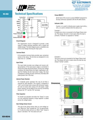RC-050 
920-0024A 
Technical Specifications 
Circuit Diagram: 
The regeneration circuit is designed to provide a wide 
range of voltage clamping operation with a simple and 
reliable design. The block diagram gives a simplified view 
of the circuit design showing the major parts. 
Terminal Block: 
A 6 connection terminal block provides easy connection 
access to the clamp. The terminal are designed for wire 
sizes from 12 – 28 AWG. 
Input Diode: 
The input diode provides over-voltage and reverse volt-age 
protection. If the input power supply is connected in 
reverse this diode will prevent failure. During over-voltage 
conditions the diode blocks the higher regeneration volt-age 
from feeding into the input power supply. The input 
is designed to handle 20 amps continuous (RC-050) with 
peaks greater than 100 amps. 
Internal Power Resistor: 
For moderate power operation this may be all that is 
required for safe operation. This resistor is designed to 
“sink” up to 8 amps when using an 80 volt power supply, 
but only 2.5 amps when using a 24 volt supply. Larger 
power resistors can be added to the circuit by connecting 
between the “R1” and the “R2” terminals. 
Filter Capacitor: 
To smooth out operation and allow the “Clamp” to work 
at a low switching frequency a large capacitor is added 
across the voltage output. 
Over-Voltage Sense Circuit: 
This part of the clamp senses when on over-voltage oc-curs. 
When the “Vout” exceeds the “Vin” by approximate-ly 
1.2 volts the clamp will turn on. When “Vout” drops to 
about 1 volt below “Vin” the clamp turns off. 
Clamp MOSFET: 
At the heart of the circuit is a power MOSFET designed for 
20 amp continuous operation with the RC-050 version. 
Indicator LEDS: 
A green led is used to indicate power supply input while a 
red led is used to indicate when the clamp is on. 
Example 1 
A single servo drive is connected to the Regen Clamp mod-ule. 
This design will work in most cases where the load is 
primarily “Frictional” as opposed to “Inertial.” 
Example 2 
Two servo drives are connected to the Regen Clamp mod-ule. 
This design will work in cases where the load has sig-nificant 
“Inertial” content. 
Regen 
Clamp 
RC-050 
+ 
Vout 
- 
Vin 
GND1 
GND2 
24-48 
VDC 
Power 
Supply 
- 
+ SV7 
Regen 
Clamp 
RC-050 
+ 
Vout 
- 
Vin 
GND1 
GND2 
24-48 
VDC 
Power 
Supply 
- 
+ SV7 
SV7 Drive#2 
Drive#2 - 
+ 
R1 
R2 
External Power 
Resistor 
10 Ohm 50W 
Clamp MOSFET 
Over Voltage 
Sense Circuit 
Power 
Resistor 
Input Diode 
Terminal Block 
Vin 
GND1 
GND2 
Vout 
R1 
R2 
Green LED 
Power Indication 
Red LED 
Clamp Indication 
3.7" 
2.5" 
4.00" 
0.150" 
0.125" 
3.0" 
2.175" 
3.7" 
0.875" 
Dimensions 
ELECTROMATE 
Toll Free Phone (877) SERVO98 
Toll Free Fax (877) SERV099 
www.electromate.com 
sales@electromate.com 
Sold & Serviced By: 
