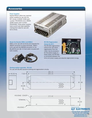 15 
Accessories 
RC-050 Regeneration 
Clamp (for SV7) 
The RC-050 regeneration 
clamp is for use where 
regeneration from the 
motor may be excessive 
for the power supply. In 
these cases, the RC-050 
is connected between the 
drive and power supply and absorbs regenerated energy. 
Power Supplies 
Applied Motion offers two matched 
power supplies for use with the 
SV7 drives. A 24VDC 150W (part 
number: PS150A24) and a 48VDC 
320W version (part number: 
PS320A48). These power supplies 
have current over load capability 
making them ideal for use with 
servo drives. 
Break Out Boards: BOB-1 and BOB-2 
BOB-1 is for use with all drives and expands the 
DB25F connector to screw terminals. BOB-2 
is for use with the DB25M connector on the 
BLuAC5-Si and -QE. A 3 foot cable included with 
both models. 
Braking resistor assembly - RA-100 
For use with BLuAC5 dynamic braking and regeneration circuits. 
Sold & Serviced By: 
ELECTROMATE 
Toll Free Phone (877) SERVO98 
Toll Free Fax (877) SERV099 
www.electromate.com 
sales@electromate.com 
 
