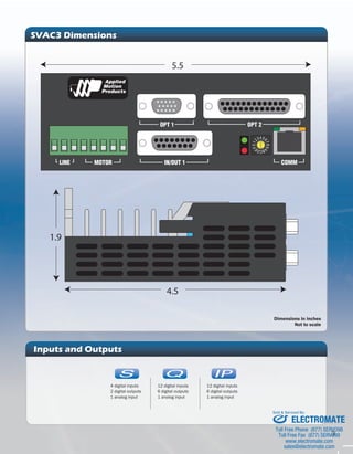3 
SVAC3 Dimensions 
4.5 
1.9 
4 3210 FEDC BA98 765 
5.5 
Inputs and Outputs 
IP 
IP 
12 digital inputs 
6 digital outputs 
1 analog input 
4 digital inputs 
2 digital outputs 
1 analog input 
Dimensions in inches 
Not to scale 
IP 
C 
IP 
C Q 
IP 
IP 
C 
IP 
IP 
C 
C Q 
IP 
C Q 
12 digital inputs 
6 digital outputs 
1 analog input 
Sold & Serviced By: 
ELECTROMATE 
Toll Free Phone (877) SERVO98 
Toll Free Fax (877) SERV099 
www.electromate.com 
sales@electromate.com 
 
