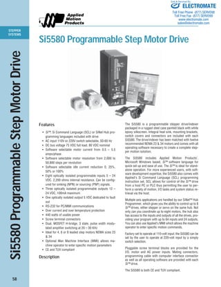 STEPPER 
SYSTEMS 
Si5580 Programmable Step Motor Drive 
58 
Sold & Serviced By: 
ELECTROMATE 
Toll Free Phone (877) SERVO98 
Toll Free Fax (877) SERV099 
www.electromate.com 
sales@electromate.com 
Si5580 Programmable Step Motor Drive 
Features 
• Si™, Si Command Language (SCL) or SiNet Hub pro-gramming 
languages included with drive 
• AC input 110V or 220V switch selectable, 50-60 Hz 
• DC bus voltage 75 VDC full load, 80 VDC nominal 
• Software selectable motor current from 0.5 – 5.5 
amps/phase 
• Software selectable motor resolution from 2,000 to 
50,800 steps per revolution 
• Software selectable idle current reduction 0, 25%, 
50% or 100% 
• Eight optically isolated programmable inputs 5 – 24 
VDC. 2,200 ohms internal resistance. Can be config-ured 
for sinking (NPN) or sourcing (PNP) signals. 
• Three optically isolated programmable outputs 12 – 
24 VDC, 100mA maximum 
• One optically isolated output 5 VDC dedicated to fault 
out 
• RS-232 for PC/MMI communications 
• Over current and over temperature protection 
• 440 watts of usable power 
• Screw terminal connectors 
• Dual, MOSFET H-bridge, 3 state, pulse width modu-lated 
amplifier switching at 20 – 30 KHz 
• Ideal for 4, 6 or 8 leaded step motors NEMA sizes 23 
& 34 
• Optional Man Machine Interface (MMI) allows ma-chine 
operator to enter specific motion parameters 
• CE and TUV compliant 
Description 
The Si5580 is a programmable stepper drive/indexer 
packaged in a rugged steel case painted black with white 
epoxy silkscreen. Integral heat sink, mounting brackets, 
switch covers and connectors are included with each 
Si5580. The drive/indexer has been matched with twelve 
recommended NEMA 23 & 34 motors and comes with all 
operating software necessary to create a complete step-per 
motion solution. 
The Si5580 includes Applied Motion Products’, 
Microsoft Windows based, Si™ software language for 
quick set up and ease of use. The Si™ is ideal for stand-alone 
operation. For more experienced users, with soft-ware 
development expertise, the Si5580 also comes with 
Applied’s Si Command Language (SCL) programming 
instruction set. SCL allows for control of the Si™ drive 
from a host PC or PLC thus permitting the user to per-form 
a variety of motion, I/O tasks and system status re-trieval 
via the host. 
Multiple axis applications are handled by our SiNet™ Hub 
Programmer, which gives you the ability to control up to 8 
Si™ drives, either stepper or servo on the same hub. Not 
only can you coordinate up to eight motors, the hub also 
has access to the inputs and outputs of all the drives, pro-viding 
your program with up to 64 inputs and 24 outputs. 
You can also use Applied’s MMI which allows the machine 
operator to enter specific motion commands. 
Factory set to operate at 110-volt input; the Si5580 can be 
set by the user to operate at 220-volt input by a simply 
switch selection. 
Pluggable screw terminal blocks are provided for the 
I/O, motor and AC power inputs. Mating connectors, 
programming cable with computer interface connector 
as well as all operating software are provided with each 
Si™ drive. 
The Si5580 is both CE and TUV compliant. 
 
