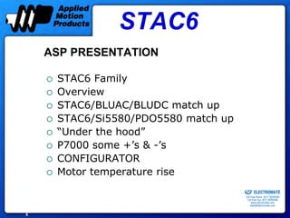 STAC6
    ASP PRESENTATION

     STAC6 Family
     Overview
     STAC6/BLUAC/BLUDC match up
     STAC6/Si5580/PDO5580 match up
     “Under the hood”
     P7000 some +’s & -’s
     CONFIGURATOR
     Motor temperature rise
                                 Sold & Serviced By:


                                                       ELECTROMATE
                                                Toll Free Phone (877) SERVO98
                                                 Toll Free Fax (877) SERV099
                                                      www.electromate.com
                                                     sales@electromate.com


1
 