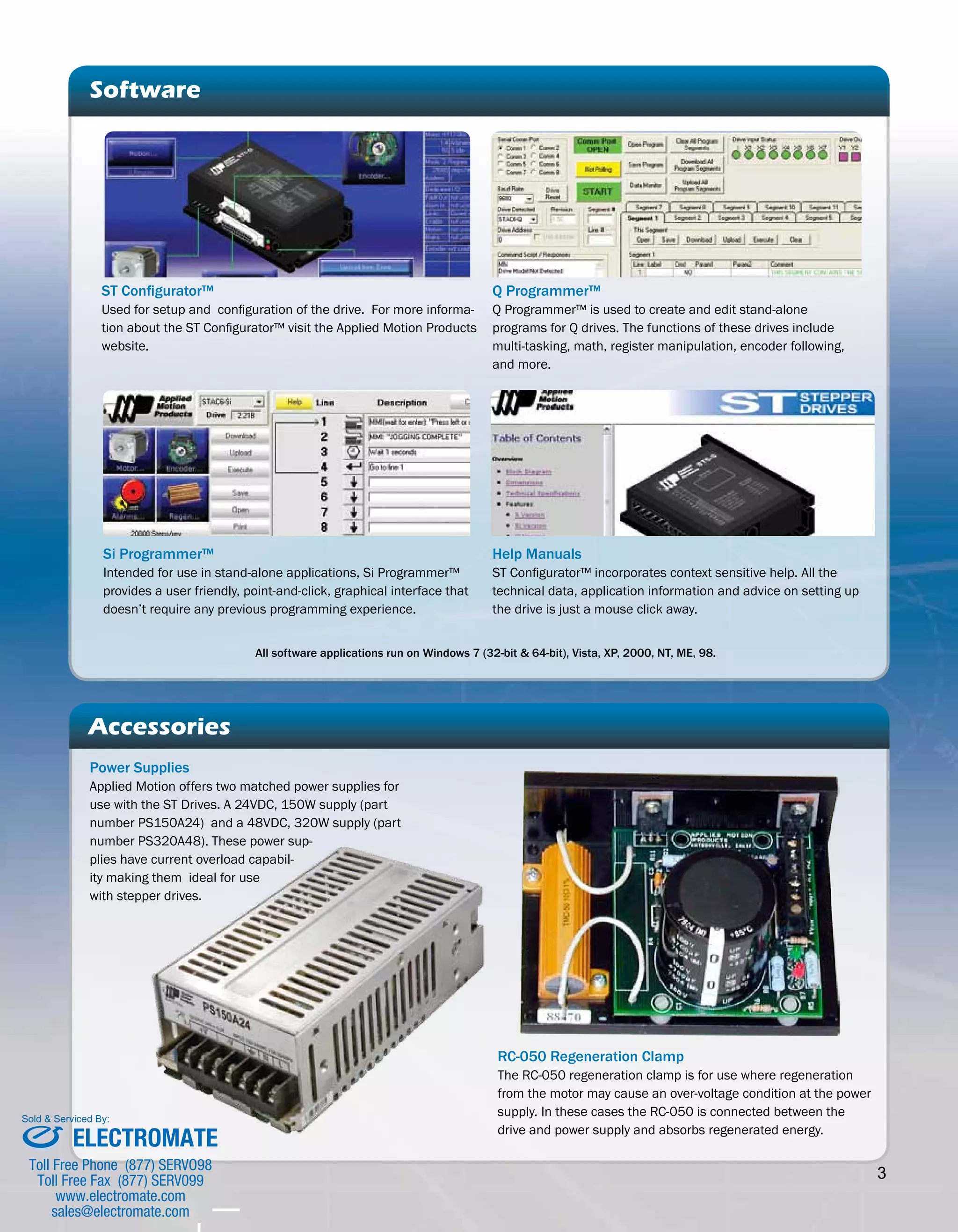 3 
Accessories 
Power Supplies 
Applied Motion offers two matched power supplies for 
use with the ST Drives. A 24VDC, 150W supply (part 
number PS150A24) and a 48VDC, 320W supply (part 
number PS320A48). These power sup-plies 
have current overload capabil-ity 
making them ideal for use 
with stepper drives. 
Help Manuals 
ST Configurator™ incorporates context sensitive help. All the 
technical data, application information and advice on setting up 
the drive is just a mouse click away. 
RC-050 Regeneration Clamp 
The RC-050 regeneration clamp is for use where regeneration 
from the motor may cause an over-voltage condition at the power 
supply. In these cases the RC-050 is connected between the 
drive and power supply and absorbs regenerated energy. 
Software 
Si Programmer™ 
Intended for use in stand-alone applications, Si Programmer™ 
provides a user friendly, point-and-click, graphical interface that 
doesn’t require any previous programming experience. 
Q Programmer™ 
Q Programmer™ is used to create and edit stand-alone 
programs for Q drives. The functions of these drives include 
multi-tasking, math, register manipulation, encoder following, 
and more. 
ST Configurator™ 
Used for setup and configuration of the drive. For more informa-tion 
about the ST Configurator™ visit the Applied Motion Products 
website. 
All software applications run on Windows 7 (32-bit & 64-bit), Vista, XP, 2000, NT, ME, 98. 
Sold & Serviced By: 
ELECTROMATE 
Toll Free Phone (877) SERVO98 
Toll Free Fax (877) SERV099 
www.electromate.com 
sales@electromate.com 
 
