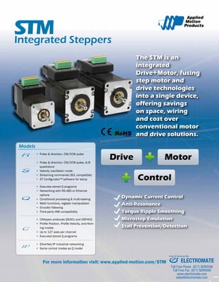 The STM is an 
integrated 
Drive+Motor, fusing 
step motor and 
drive technologies 
into a single device, 
offering savings 
on space, wiring 
and cost over 
conventional motor 
and drive solutions. 
Integrated Steppers 
C 
▪ Pulse & direction, CW/CCW pulse 
C 
▪ Pulse & direction, CW/CCW pulse, A/B 
quadrature 
▪ Velocity (oscillator) mode 
▪ Streaming commands (SCL compatible) 
▪ ST Configurator™ software for setup 
▪ Executes stored Q programs 
▪ Networking with RS-485 or Ethernet 
options 
▪ Conditional processing & multi-tasking 
▪ Math functions, register manipulation 
▪ Encoder following 
▪ Third-party HMI compatibility 
Models 
C 
IP 
IP 
C 
IP 
R 
C 
R 
C 
IP 
IP 
C 
IP 
R 
R 
Drive Motor 
Control 
▪ CANopen protocols DS301 and DSP402 
▪ Profile Position, Profile Velocity, and Hom-ing 
modes 
C 
▪ Up to 127 axes per channel 
▪ Executed stored Q programs 
Dynamic Current Control 
Anti-Resonance 
Torque Ripple Smoothing 
Microstep Emulation 
Stall Prevention/Detection 
C 
For more information visit: www.applied-motion.com/STM 
C 
IP 
IP 
C 
IP 
R 
R 
▪ EtherNet/IP industrial networking 
▪ Same control modes as Q model 
C 
IP 
IP 
C 
IP 
R 
R 
C 
IP 
IP 
C 
IP 
R 
R 
Sold & Serviced By: 
ELECTROMATE 
Toll Free Phone (877) SERVO98 
Toll Free Fax (877) SERV099 
www.electromate.com 
sales@electromate.com 
 