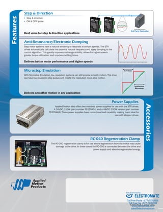 Step & Direction 
MMI Control Option 
3rd Party Controller 
RS-232 
RS-485/422 or CANopen 
UP TO 32 AXES: 
RS-485 
MMI 
Each drive connects 
to a port on the hub. 
or 
UP TO 
8 
AXES 
UP TO 
4 
AXES 
RS-232 RS-232 
HUB 444 
1 
2 
3 
4 
# 5 Run/Stop (Toggle Switch) 
Speed1/Speed2 (Toggle Switch) 
Speed (Potentiometer) 
Serial No 
Error Codes 
GR-Green 
RD-RED 
DRIVE OVER TEMP 1 GR + 3 RD 
VOLTAGE HIGH 1 GR + 4 RD 
VOLTAGE LOW 2 GR + 4 RD 
OVER CURRENT 1 GR + 5 RD 
COMM ERROR 1 GR + 7 RD 
ST5-S 
GND 
B-B+ 
A-A+ 
V-V+ 
AN1 
+5V 
OUT+ 
OUT-EN-EN+ 
DIR-DIR+ 
STEP-STEP+ 
ID 5 ID 4 ID 3 ID 2 ID 1 
Serial No 
Error Codes GR-GreenRD-RED 
POSITION LIMIT 1 GR + 1 RD 
CCW LIMITTRIP 1 GR + 2 RD 
CW LIMIT TRIP 2 GR + 2 RD 
DRIVE OVER TEMP 1 GR + 3 RD 
MOTOR OVER TEMP 2 GR + 3 RD 
VOLTAGE HIGH 1 GR+ 4 RD 
VOLTAGE LOW 2 GR + 4 RD 
OVER CURRENT 1 GR + 5 RD 
HALL FAIL 1 GR + 6RD 
ENCODER FAIL 2 GR + 6 RD 
COMM ERROR 1 GR + 7 RD 
FrontView 
XCOMMON 
X7/CWLimit 
X3/ServoEnable 
X5 
X4/AlarmReset 
AnalogIN-AnalogIN+ 
X2/DIR-X2/ 
DIR+ 
X1/STEP/PWM+ 
X1/STEP/PWM-GND 
GND 
A+ 
A-B+ 
B-Z+ 
Z- 
+5VOUT 
YCOMMON 
Y3/ALARM 
Y2/INPOSN 
Y1/BRAKE 
18 
17 
16 
15 
14 
13 
12 
11 
10 
9 
8 
7 
6 
5 
4 
2 
3 
1 
19 
20 
21 
22 
23 
24 
25 
redocnE 
stuptuO 
X6/CCWLimit 
IN/OUT 1 
ST5-Q 
UP TO 128 AXES: 
CANopen ▪▪ Step & direction 
▪▪ CW & CCW pulse 
Step motor systems have a natural tendency to resonate at certain speeds. The STR 
drives automatically calculate the system’s natural frequency and apply damping to the 
control algorithm. This greatly improves midrange stability, allows for higher speeds, 
greater torque utilization, and improves settling times. 
Anti-Resonance/Electronic Damping 
Delivers better motor performance and higher speeds 
Microstep Emulation 
With Microstep Emulation, low resolution systems can still provide smooth motion. The drive 
can take low-resolution step pulses and create fine resolution micro-step motion. 
Delivers smoother motion in any application 
1.8° Steps 
Synthesized 
Microsteps 
Features 
Applied Motion also offers two matched power supplies for use with the STR drives. 
A 24VDC, 150W (part number PS150A24) and a 48VDC 320W version (part number 
PS320A48). These power supplies have current overload capability making them ideal for 
use with stepper drives. 
The RC-050 regeneration clamp is for use where regeneration from the motor may cause 
damage to the drive. In these cases the RC-050 is connected between the drive and 
power supply and absorbs regenerated energy. 
Accessories 
#006BB3 
#FFFFFF 
#383838 85%k 
76%C 
68%M 
67%Y 
90%K 
925-0002E 11/15/2012 
Best value for step & direction applications 
Power Supplies 
RC-050 Regeneration Clamp 
ELECTROMATE 
Toll Free Phone (877) SERVO98 
Toll Free Fax (877) SERV099 
www.electromate.com 
sales@electromate.com 
Sold & Serviced By: 
