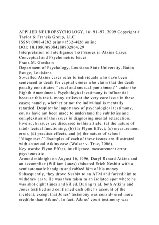 APPLIED NEUROPSYCHOLOGY, 16: 91–97, 2009 Copyright #
Taylor & Francis Group, LLC
ISSN: 0908-4282 print=1532-4826 online
DOI: 10.1080/09084280902864329
Interpretation of Intelligence Test Scores in Atkins Cases:
Conceptual and Psychometric Issues
Frank M. Gresham
Department of Psychology, Louisiana State University, Baton
Rouge, Louisiana
So-called Atkins cases refer to individuals who have been
sentenced to death for capital crimes who claim that the death
penalty constitutes ‘‘cruel and unusual punishment’’ under the
Eighth Amendment. Psychological testimony is influential
because this testi- mony strikes at the very core issue in these
cases; namely, whether or not the individual is mentally
retarded. Despite the importance of psychological testimony,
courts have not been made to understand the subtleties and
complexities of the issues in diagnosing mental retardation.
Five such issues are discussed in this article: (a) the nature of
intel- lectual functioning, (b) the Flynn Effect, (c) measurement
error, (d) practice effects, and (e) the nature of school
‘‘diagnoses.’’ Examples of each of these issues are illustrated
with an actual Atkins case (Walker v. True, 2006).
Key words: Flynn Effect, intelligence, measurement error,
psychometric
Around midnight on August 16, 1996, Daryl Renard Atkins and
an accomplice (William Jones) abducted Erich Nesbitt with a
semiautomatic handgun and robbed him of his money.
Subsequently, they drove Nesbitt to an ATM and forced him to
withdraw cash. He was then taken to an isolated spot where he
was shot eight times and killed. During trial, both Atkins and
Jones testified and confirmed each other’s account of the
incident, except that Jones’ testimony was consid- ered more
credible than Atkins’. In fact, Atkins’ court testimony was
 