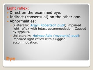 Eye
Light reflex:
 Direct on the examined eye.
 Indirect (consensual) on the other one.
 Abnormalities:
◦ Bilaterally: Argyll Robertson pupil; impaired
light reflex with intact accommodation. Caused
by syphilis.
◦ Unilaterally: Holmes-Adie (myotonic) pupil;
impaired light reflex with sluggish
accommodation.
 