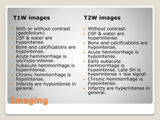Imaging
T1W images T2W images
 With or without contrast
(gadolinium)
 CSF & water are
hypointense.
 Bone and calcifications are
hypointense.
 Acute hemmorrhage is
iso/hypo-intense.
 Subacute hemmorrhage is
hyperintense.
 Chronic hemmorrhage is
hypointense.
 Infarcts are hypointense in
general.
 Without contrast.
 CSF & water are
hyperintense.
 Bone and calcifications are
hypointense.
 Acute hemmorrhage is
hypointense.
 Early subacute
hemmorrhage is
hypointense. Late SH is
hyperintense + low signal.
 Chronic hemmorrhage is
hypointense.
 Infarcts are hyperintense in
general.
 