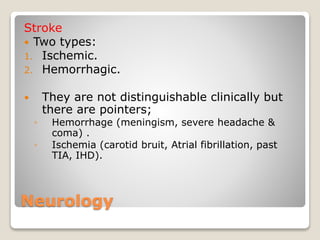 Neurology
Stroke
 Two types:
1. Ischemic.
2. Hemorrhagic.
 They are not distinguishable clinically but
there are pointers;
◦ Hemorrhage (meningism, severe headache &
coma) .
◦ Ischemia (carotid bruit, Atrial fibrillation, past
TIA, IHD).
 