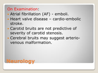 Neurology
On Examination:
 Atrial fibrillation (AF) - emboli.
 Heart valve disease – cardio-embolic
stroke.
 Carotid bruits are not predictive of
severity of carotid stenosis.
 Cerebral bruits may suggest arterio-
venous malformation.
 