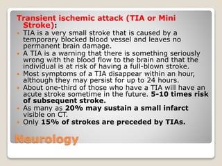 Neurology
Transient ischemic attack (TIA or Mini
Stroke):
 TIA is a very small stroke that is caused by a
temporary blocked blood vessel and leaves no
permanent brain damage.
 A TIA is a warning that there is something seriously
wrong with the blood flow to the brain and that the
individual is at risk of having a full-blown stroke.
 Most symptoms of a TIA disappear within an hour,
although they may persist for up to 24 hours.
 About one-third of those who have a TIA will have an
acute stroke sometime in the future. 5-10 times risk
of subsequent stroke.
 As many as 20% may sustain a small infarct
visible on CT.
 Only 15% of strokes are preceded by TIAs.
 