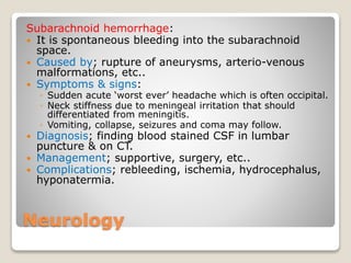Neurology
Subarachnoid hemorrhage:
 It is spontaneous bleeding into the subarachnoid
space.
 Caused by; rupture of aneurysms, arterio-venous
malformations, etc..
 Symptoms & signs:
◦ Sudden acute ‘worst ever’ headache which is often occipital.
◦ Neck stiffness due to meningeal irritation that should
differentiated from meningitis.
◦ Vomiting, collapse, seizures and coma may follow.
 Diagnosis; finding blood stained CSF in lumbar
puncture & on CT.
 Management; supportive, surgery, etc..
 Complications; rebleeding, ischemia, hydrocephalus,
hyponatermia.
 