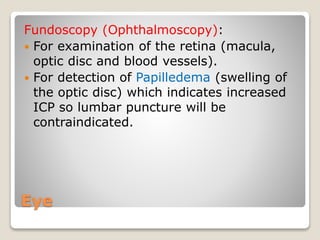 Eye
Fundoscopy (Ophthalmoscopy):
 For examination of the retina (macula,
optic disc and blood vessels).
 For detection of Papilledema (swelling of
the optic disc) which indicates increased
ICP so lumbar puncture will be
contraindicated.
 