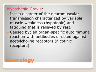 Neurology
Myasthenia Gravis:
 It is a disorder of the neuromuscular
transmission characterized by variable
muscle weakness (hypotonic) and
fatiguing that is relieved by rest.
 Caused by; an organ-specific autoimmune
reaction with antibodies directed against
acetylcholine receptors (nicotinic
receptors).
 