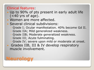 Neurology
Clinical features:
 Up to 90% of pts present in early adult life
(<40 yrs of age).
 Women are more affected.
 Several clinical subdivisions:
◦ Grade I; Ocular manifestation. 40% become Gd II.
◦ Grade IIA; Mild generalized weakness.
◦ Grade IIB; Moderate generalized weakness.
◦ Grade III; Acute fulminating.
◦ Grade IV; severe upon mild or moderate at onset.
 Grades IIB, III & IV develop respiratory
muscle involvement.
 