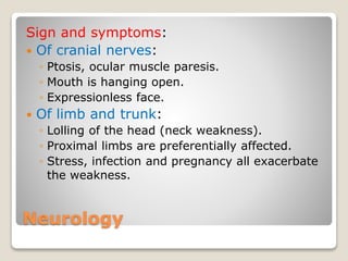 Neurology
Sign and symptoms:
 Of cranial nerves:
◦ Ptosis, ocular muscle paresis.
◦ Mouth is hanging open.
◦ Expressionless face.
 Of limb and trunk:
◦ Lolling of the head (neck weakness).
◦ Proximal limbs are preferentially affected.
◦ Stress, infection and pregnancy all exacerbate
the weakness.
 