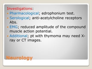Neurology
Investigations:
 Pharmacological; edrophonium test.
 Serological; anti-acetylcholine receptors
Abs.
 EMG; reduced amplitude of the compound
muscle action potential.
 Additional; pt with thymoma may need X-
ray or CT images.
 