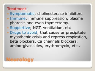 Neurology
Treatment:
 Symptomatic; cholinesterase inhibitors.
 Immune; immune suppression, plasma
pharesis and even thymectomy.
 Supportive; NGT, ventilation, etc
 Drugs to avoid; that cause or precipitate
myasthenic crisis and repress respiration,
beta blockers, Ca channels blockers,
amino-glycosides, erythromycin, etc..
 