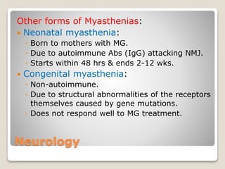 Neurology
Other forms of Myasthenias:
 Neonatal myasthenia:
◦ Born to mothers with MG.
◦ Due to autoimmune Abs (IgG) attacking NMJ.
◦ Starts within 48 hrs & ends 2-12 wks.
 Congenital myasthenia:
◦ Non-autoimmune.
◦ Due to structural abnormalities of the receptors
themselves caused by gene mutations.
◦ Does not respond well to MG treatment.
 