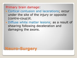Neuro-Surgery
Primary brain damage:
 Cortical contusion and lacerations; occur
under the site of the injury or opposite
(contre-coup)it.
 Diffuse white matter lesions; as a result of
shearing following deceleration and
damaging the axons.
 