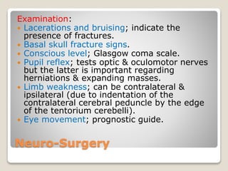 Neuro-Surgery
Examination:
 Lacerations and bruising; indicate the
presence of fractures.
 Basal skull fracture signs.
 Conscious level; Glasgow coma scale.
 Pupil reflex; tests optic & oculomotor nerves
but the latter is important regarding
herniations & expanding masses.
 Limb weakness; can be contralateral &
ipsilateral (due to indentation of the
contralateral cerebral peduncle by the edge
of the tentorium cerebelli).
 Eye movement; prognostic guide.
 