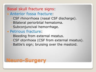 Neuro-Surgery
Basal skull fracture signs:
 Anterior fossa fracture:
◦ CSF rhinorrhoea (nasal CSF discharge).
◦ Bilateral periorbital hematoma.
◦ Subconjuncival hemorrhage.
 Petrious fracture:
◦ Bleeding from external meatus.
◦ CSF otorrhoea (CSF from external meatus).
◦ Battle’s sign; bruising over the mastoid.
 