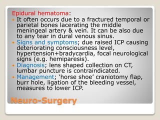 Neuro-Surgery
Epidural hematoma:
 It often occurs due to a fractured temporal or
parietal bones lacerating the middle
meningeal artery & vein. It can be also due
to any tear in dural venous sinus.
 Signs and symptoms; due raised ICP causing
deteriorating consciousness level,
hypertension+bradycardia, focal neurological
signs (e.g. hemiparesis).
 Diagnosis; lens shaped collection on CT,
lumbar puncture is contraindicated.
 Management; ‘horse shoe’ craniotomy flap,
burr hole, ligation of the bleeding vessel,
measures to lower ICP.
 