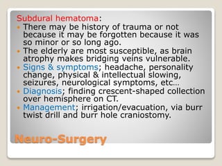 Neuro-Surgery
Subdural hematoma:
 There may be history of trauma or not
because it may be forgotten because it was
so minor or so long ago.
 The elderly are most susceptible, as brain
atrophy makes bridging veins vulnerable.
 Signs & symptoms; headache, personality
change, physical & intellectual slowing,
seizures, neurological symptoms, etc…
 Diagnosis; finding crescent-shaped collection
over hemisphere on CT.
 Management; irrigation/evacuation, via burr
twist drill and burr hole craniostomy.
 