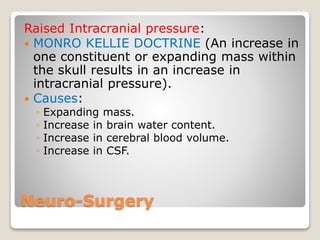 Neuro-Surgery
Raised Intracranial pressure:
 MONRO KELLIE DOCTRINE (An increase in
one constituent or expanding mass within
the skull results in an increase in
intracranial pressure).
 Causes:
◦ Expanding mass.
◦ Increase in brain water content.
◦ Increase in cerebral blood volume.
◦ Increase in CSF.
 