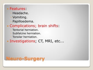 Neuro-Surgery
 Features:
◦ Headache.
◦ Vomiting.
◦ Papilloedema.
 Complications; brain shifts:
◦ Tentorial herniation.
◦ Subfalcine herniation.
◦ Tonsilar herniation.
 Investigations; CT, MRI, etc...
 