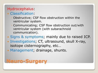 Neuro-Surgery
Hydrocephalus:
 Classification:
◦ Obstructive; CSF flow obstruction within the
ventricular system.
◦ Communicating; CSF flow obstruction out/with
ventricular system (with subarachnoid
communication).
 Signs & symptoms; mainly due to raised ICP.
 Investigations; CT, ultrasound, skull X-ray,
isotope cisternography, etc…
 Management; drainage, shunts.
 