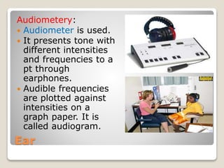 Ear
Audiometery:
 Audiometer is used.
 It presents tone with
different intensities
and frequencies to a
pt through
earphones.
 Audible frequencies
are plotted against
intensities on a
graph paper. It is
called audiogram.
 