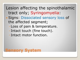Sensory System
Lesion affecting the spinothalamic
tract only; Syringomyelia:
 Signs: Dissociated sensory loss of
the affected segment;
◦ Loss of pain & temperature.
◦ Intact touch (fine touch).
◦ Intact motor function.
 
