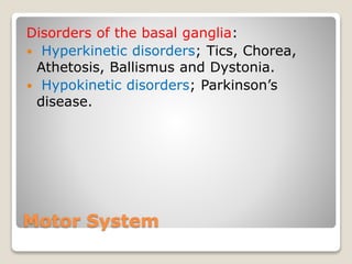 Motor System
Disorders of the basal ganglia:
 Hyperkinetic disorders; Tics, Chorea,
Athetosis, Ballismus and Dystonia.
 Hypokinetic disorders; Parkinson’s
disease.
 