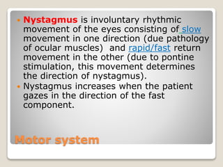 Motor system
 Nystagmus is involuntary rhythmic
movement of the eyes consisting of slow
movement in one direction (due pathology
of ocular muscles) and rapid/fast return
movement in the other (due to pontine
stimulation, this movement determines
the direction of nystagmus).
 Nystagmus increases when the patient
gazes in the direction of the fast
component.
 