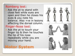 Motor System
Romberg test:
 Ask the pt to stand with
close feet while eyes are
open and then he closes his
eyes & you note his
balance. Also +ve in lesions
affecting the dorsal column.
Finger-Nose test:
 Ask the pt to touch your
finger tip & then he touches
the tip of his nose
repeatedly while you are
moving your hand.
 
