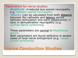 Nerve Conduction Studies
Parameters for nerve studies:
1. Amplitude → reduced due axonal neuropathy
e.g. Diabetic axonal neuropathy.
2. Velocity (can be calculated from both distance
between the cathodes and latency period
between stimulation and wave appearance) →
slow in demyelination neuropathy (e.g.
Guillian-Barré syndrome).
• These parameters are normal in Myasthenia
gravis.
• Both parameters are found defective in severe
cases of local nerve entrapment (e.g. Carpel
tunnel syndrome).
 