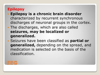 EEG
Epilepsy
 Epilepsy is a chronic brain disorder
characterized by recurrent synchronous
discharges of neuronal groups in the cortex.
 The discharges, which are also called
seizures, may be localized or
generalized.
 Seizures have been classified as partial or
generalized, depending on the spread, and
medication is selected on the basis of the
classification.
 