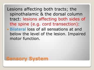 Sensory System
Lesions affecting both tracts; the
spinothalamic & the dorsal column
tract: lesions affecting both sides of
the spine (e.g. cord transection):
 Bilateral loss of all sensations at and
below the level of the lesion. Impaired
motor function.
 
