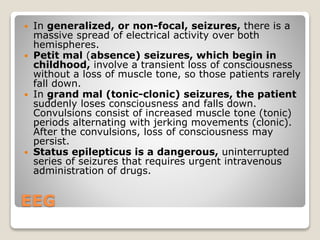 EEG
 In generalized, or non-focal, seizures, there is a
massive spread of electrical activity over both
hemispheres.
 Petit mal (absence) seizures, which begin in
childhood, involve a transient loss of consciousness
without a loss of muscle tone, so those patients rarely
fall down.
 In grand mal (tonic-clonic) seizures, the patient
suddenly loses consciousness and falls down.
Convulsions consist of increased muscle tone (tonic)
periods alternating with jerking movements (clonic).
After the convulsions, loss of consciousness may
persist.
 Status epilepticus is a dangerous, uninterrupted
series of seizures that requires urgent intravenous
administration of drugs.
 