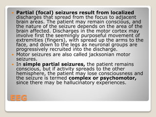 EEG
 Partial (focal) seizures result from localized
discharges that spread from the focus to adjacent
brain areas. The patient may remain conscious, and
the nature of the seizure depends on the area of the
brain affected. Discharges in the motor cortex may
involve first the seemingly purposeful movement of
extremities (fingers), with spread up the arms to the
face, and down to the legs as neuronal groups are
progressively recruited into the discharge.
 Motor seizures are also called jacksonian motor
seizures.
 In simple partial seizures, the patient remains
conscious, but if activity spreads to the other
hemisphere, the patient may lose consciousness and
the seizure is termed complex or psychomotor,
since there may be hallucinatory experiences.
 