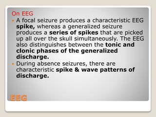 EEG
On EEG
 A focal seizure produces a characteristic EEG
spike, whereas a generalized seizure
produces a series of spikes that are picked
up all over the skull simultaneously. The EEG
also distinguishes between the tonic and
clonic phases of the generalized
discharge.
 During absence seizures, there are
characteristic spike & wave patterns of
discharge.
 