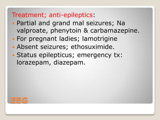 EEG
Treatment; anti-epileptics:
 Partial and grand mal seizures; Na
valproate, phenytoin & carbamazepine.
 For pregnant ladies; lamotrigine
 Absent seizures; ethosuximide.
 Status epilepticus; emergency tx:
lorazepam, diazepam.
 
