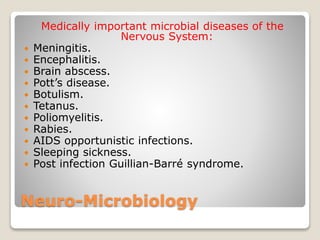 Neuro-Microbiology
Medically important microbial diseases of the
Nervous System:
 Meningitis.
 Encephalitis.
 Brain abscess.
 Pott’s disease.
 Botulism.
 Tetanus.
 Poliomyelitis.
 Rabies.
 AIDS opportunistic infections.
 Sleeping sickness.
 Post infection Guillian-Barré syndrome.
 