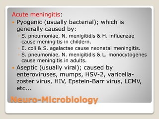 Neuro-Microbiology
Acute meningitis:
 Pyogenic (usually bacterial); which is
generally caused by:
◦ S. pneumoniae, N. menigitidis & H. influenzae
cause meningitis in childern.
◦ E. coli & S. agalactae cause neonatal meningitis.
◦ S. pneumoniae, N. menigitidis & L. monocytogenes
cause meningitis in adults.
 Aseptic (usually viral); caused by
enteroviruses, mumps, HSV-2, varicella-
zoster virus, HIV, Epstein-Barr virus, LCMV,
etc...
 