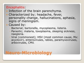 Neuro-Microbiology
Encephalitis:
 Infection of the brain parenchyma.
 Characterized by; headache, fever,
personality change, hallucinations, aphasia,
signs of meningism.
 Caused by:
◦ Bacterial; bartonella, mycoplasma, listeria.
◦ Parasitic; malaria, toxoplasma, sleeping sickness,
naegleria.
◦ Viral (commonest); HSV (most common cause, Mx:
acyclovir), enteroviruses, rabies, paramyxoviruses,
arboviruses, CMV.
 